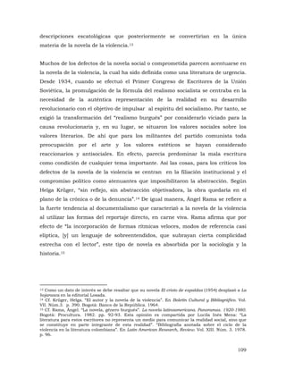 descripciones escatológicas que posteriormente se convertirían en la única
materia de la novela de la violencia.13
Muchos de los defectos de la novela social o comprometida parecen acentuarse en
la novela de la violencia, la cual ha sido definida como una literatura de urgencia.
Desde 1934, cuando se efectuó el Primer Congreso de Escritores de la Unión
Soviética, la promulgación de la fórmula del realismo socialista se centraba en la
necesidad de la auténtica representación de la realidad en su desarrollo
revolucionario con el objetivo de impulsar al espíritu del socialismo. Por tanto, se
exigió la transformación del “realismo burgués” por considerarlo viciado para la
causa revolucionaria y, en su lugar, se situaron los valores sociales sobre los
valores literarios. De ahí que para los militantes del partido comunista toda
preocupación por el arte y los valores estéticos se hayan considerado
reaccionarios y antisociales. En efecto, parecía predominar la mala escritura
como condición de cualquier tema importante. Así las cosas, para los críticos los
defectos de la novela de la violencia se centran en la filiación institucional y el
compromiso político como atenuantes que imposibilitaron la abstracción. Según
Helga Krüger, “sin reflejo, sin abstracción objetivadora, la obra quedaría en el
plano de la crónica o de la denuncia”.14 De igual manera, Ángel Rama se refiere a
la fuerte tendencia al documentalismo que caracterizó a la novela de la violencia
al utilizar las formas del reportaje directo, en carne viva. Rama afirma que por
efecto de “la incorporación de formas rítmicas veloces, modos de referencia casi
elíptica, [y] un lenguaje de sobreentendidos, que subrayan cierta complicidad
estrecha con el lector”, este tipo de novela es absorbida por la sociología y la
historia.15

Como un dato de interés se debe resaltar que su novela El cristo de espaldas (1954) desplazó a La
hojarasca en la editorial Losada.
14 Cf. Krüger, Helga. “El autor y la novela de la violencia”. En Boletín Cultural y Bibliográfico. Vol.
VII. Núm.3. p. 390. Bogotá: Banco de la República. 1964.
15 Cf. Rama, Ángel. “La novela, género burgués”. La novela latinoamericana. Panoramas. 1920-1980.
Bogotá: Procultura. 1982. pp. 92-93. Esta opinión es compartida por Lucila Inés Mena: “La
literatura para estos escritores no representa un medio para comunicar la realidad social, sino que
se constituye en parte integrante de esta realidad”. “Bibliografía anotada sobre el ciclo de la
violencia en la literatura colombiana”. En Latin American Research, Review. Vol. XIII. Núm. 3. 1978.
p. 96.
13

109

 