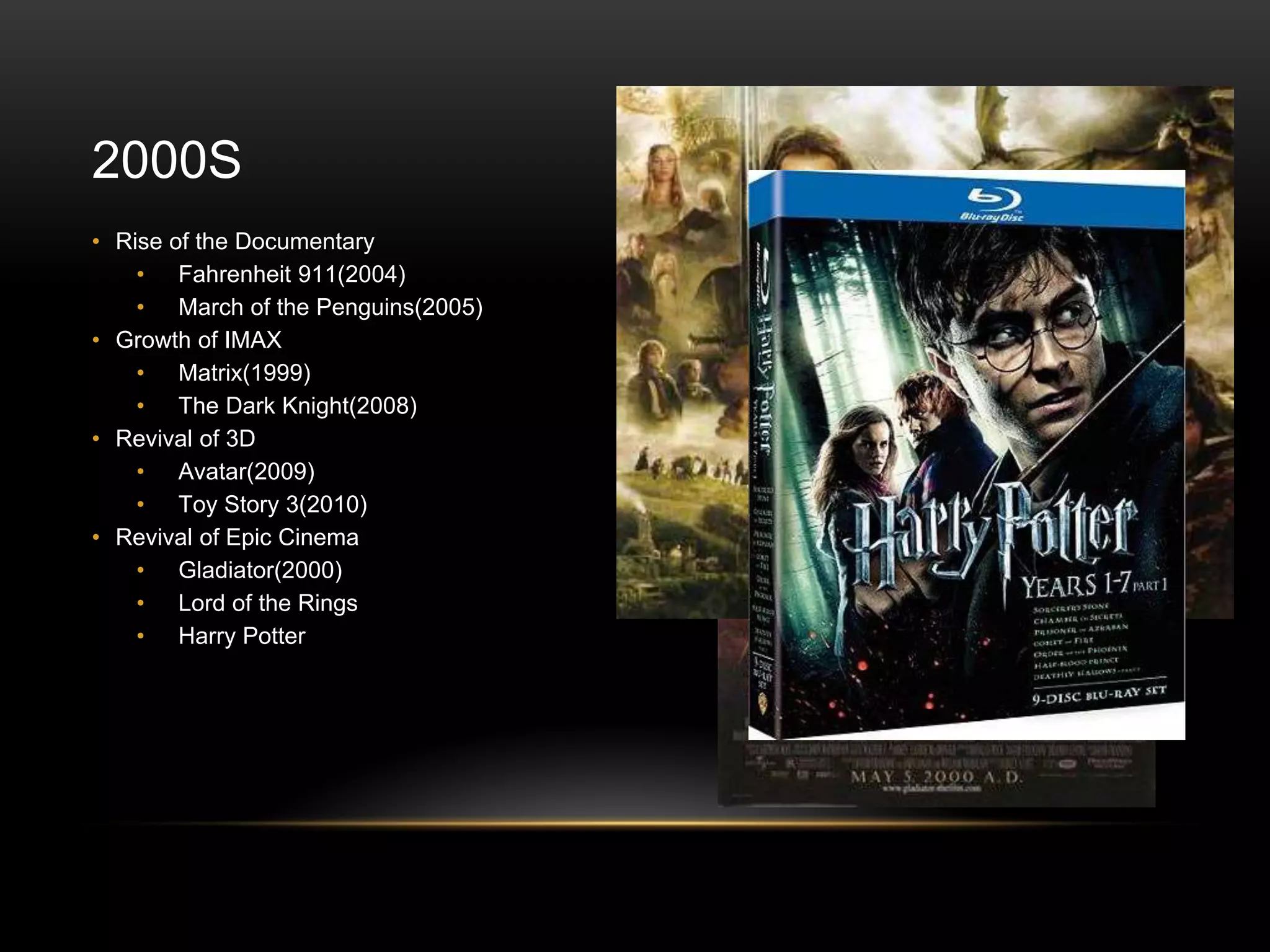 2000S
• Rise of the Documentary
• Fahrenheit 911(2004)
• March of the Penguins(2005)
• Growth of IMAX
• Matrix(1999)
• The Dark Knight(2008)
• Revival of 3D
• Avatar(2009)
• Toy Story 3(2010)
• Revival of Epic Cinema
• Gladiator(2000)
• Lord of the Rings
• Harry Potter
 