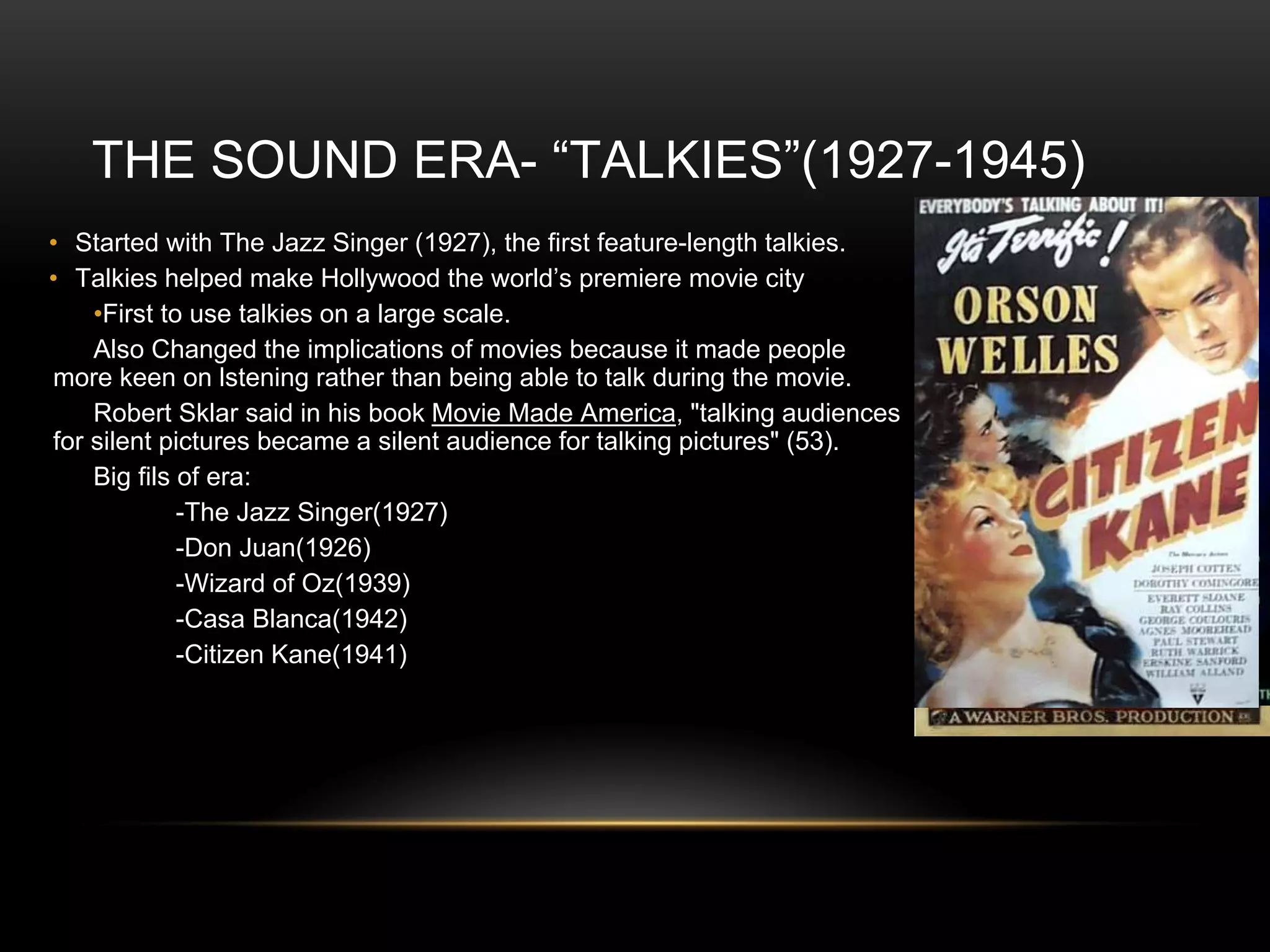 THE SOUND ERA- “TALKIES”(1927-1945)
• Started with The Jazz Singer (1927), the first feature-length talkies.
• Talkies helped make Hollywood the world’s premiere movie city
•First to use talkies on a large scale.
Also Changed the implications of movies because it made people
more keen on lstening rather than being able to talk during the movie.
Robert Sklar said in his book Movie Made America, "talking audiences
for silent pictures became a silent audience for talking pictures" (53).
Big fils of era:
-The Jazz Singer(1927)
-Don Juan(1926)
-Wizard of Oz(1939)
-Casa Blanca(1942)
-Citizen Kane(1941)
 