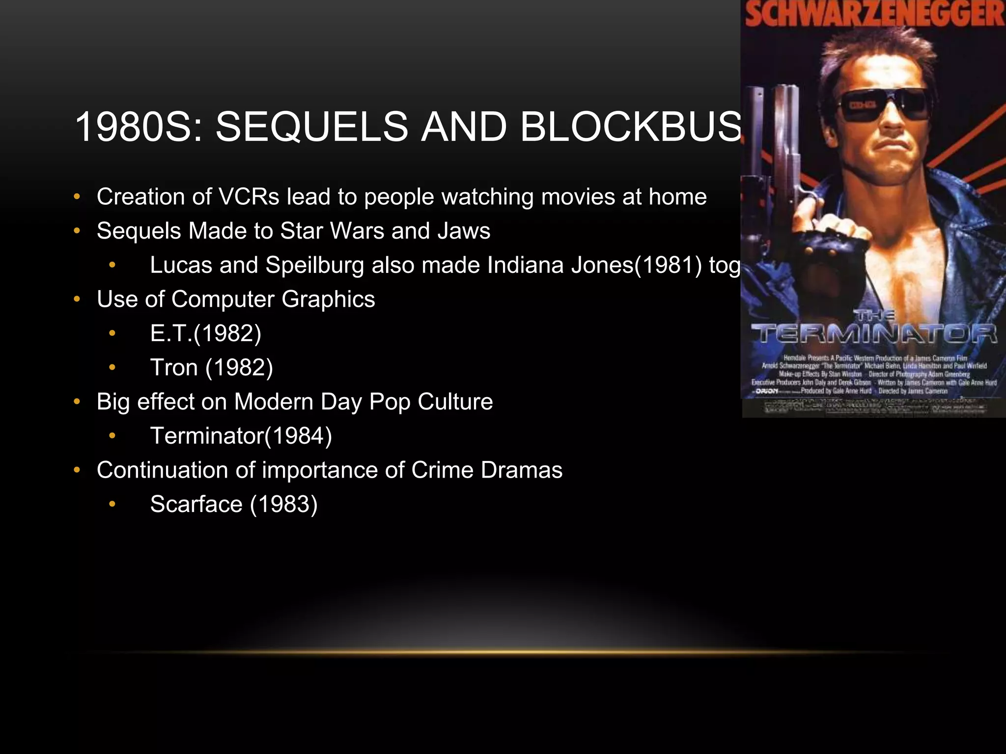 1980S: SEQUELS AND BLOCKBUSTERS
• Creation of VCRs lead to people watching movies at home
• Sequels Made to Star Wars and Jaws
• Lucas and Speilburg also made Indiana Jones(1981) together
• Use of Computer Graphics
• E.T.(1982)
• Tron (1982)
• Big effect on Modern Day Pop Culture
• Terminator(1984)
• Continuation of importance of Crime Dramas
• Scarface (1983)
 