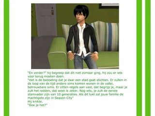 “ En verder?” hij begreep dat dit niet zomaar ging, hij zou er iets voor terug moeten doen. “ Het is de bedoeling dat je daar een stad gaat stichten. Er zullen in de loop van de tijd andere sims komen wonen in de vallei, betrouwbare sims. Er zitten regels aan vast, dat begrijp je, maar je zult het redden, dat weet ik zeker. Nog iets, je zult de eerste stamvader zijn van 10 generaties. Als dit lukt zal jouw familie de machtigste zijn in Season City” Hij knikte. “ Doe je het?” 