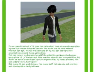 En nu vroeg hij zich af of hij goed had gehandeld. In de stromende regen liep hij naar zijn nieuwe huisje en bedacht met schrik dat het huis weleens vreselijk kon zijn.  Hij had niet veel geld en hij wist ook dat hij van de organisatie geen geld moest verwachten. Wat had hem in vredesnaam bezield? De gedachte aan Nienke had ervoor gezorgd dat hij 'ja' had gezegd. Maar was het eigenlijk wel zo'n goed idee, hij moest de eerste stamhouder zijn van 10 generaties, hij moest trouwen, met een andere vrouw. Kon hij dat?  Ook moest hij een stad stichten, hoe moest dat? Het was nou niet echt iets wat zijn dagelijkse bezigheid was.  