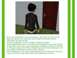 Nu ja, de stad stichten, dat was al gebeurd. Maar door zijn werk en zijn begin zou Season City uitgroeien tot een stad van 50.000 inwoners. Tenminste, dat was het plan.  Hij had al nagedacht over een aanpak. Aangezien er geen werkmogelijkheden waren in de vallei had hij besloten om een eigen bedrijf te beginnen. Dat was de enige mogelijkheid waardoor hij geld kon verdienen en met geld zouden meer dingen mogelijk zijn, dat had hij al begrepen. Hoe meer geld er beschikbaar was, hoe meer inwoners. Maar vandaag zou hij er nog niet aan beginnen, eerst maar eens rustig zijn huisje verkennen en een plan maken dat vaststond als een huis. 