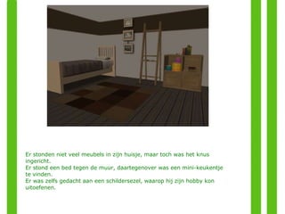 Er stonden niet veel meubels in zijn huisje, maar toch was het knus ingericht. Er stond een bed tegen de muur, daartegenover was een mini-keukentje te vinden. Er was zelfs gedacht aan een schildersezel, waarop hij zijn hobby kon uitoefenen. 