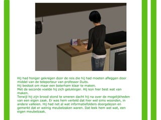 Hij had honger gekregen door de reis die hij had moeten afleggen door middel van de teleporteur van professor Duits. Hij besloot om maar een boterham klaar te maken. Met de seconde voelde hij zich gelukkiger. Hij kon hier best wat van maken. Terwijl hij zijn brood stond te smeren dacht hij na over de mogelijkheden van een eigen zaak. Er was hem verteld dat hier wel sims woonden, in andere valleien. Hij had net al wat informatiefolders doorgelezen en gemerkt dat er weinig meubelzaken waren. Dat leek hem wel wat, een eigen meubelzaak. 