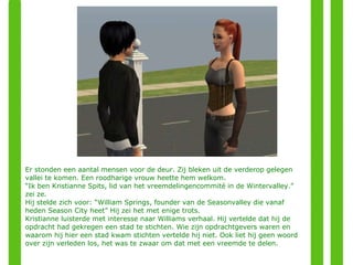 Er stonden een aantal mensen voor de deur. Zij bleken uit de verderop gelegen vallei te komen. Een roodharige vrouw heette hem welkom. “ Ik ben Kristianne Spits, lid van het vreemdelingencommité in de Wintervalley.” zei ze. Hij stelde zich voor: “William Springs, founder van de Seasonvalley die vanaf heden Season City heet” Hij zei het met enige trots. Kristianne luisterde met interesse naar Williams verhaal. Hij vertelde dat hij de opdracht had gekregen een stad te stichten. Wie zijn opdrachtgevers waren en waarom hij hier een stad kwam stichten vertelde hij niet. Ook liet hij geen woord over zijn verleden los, het was te zwaar om dat met een vreemde te delen. 