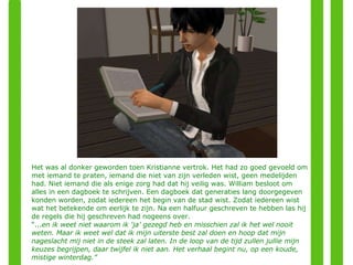 Het was al donker geworden toen Kristianne vertrok. Het had zo goed gevoeld om met iemand te praten, iemand die niet van zijn verleden wist, geen medelijden had. Niet iemand die als enige zorg had dat hij veilig was. William besloot om alles in een dagboek te schrijven. Een dagboek dat generaties lang doorgegeven konden worden, zodat iedereen het begin van de stad wist. Zodat iedereen wist  wat het betekende om eerlijk te zijn. Na een halfuur geschreven te hebben las hij de regels die hij geschreven had nogeens over.  “ ... en ik weet niet waarom ik 'ja' gezegd heb en misschien zal ik het wel nooit weten. Maar ik weet wel dat ik mijn uiterste best zal doen en hoop dat mijn nageslacht mij niet in de steek zal laten. In de loop van de tijd zullen jullie mijn keuzes begrijpen, daar twijfel ik niet aan. Het verhaal begint nu, op een koude, mistige winterdag.” 