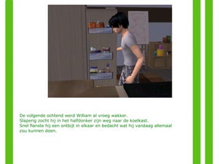 De volgende ochtend werd William al vroeg wakker.  Slaperig zocht hij in het halfdonker zijn weg naar de koelkast.  Snel flanste hij een ontbijt in elkaar en bedacht wat hij vandaag allemaal zou kunnen doen. 