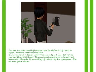 Een paar uur later stond hij tevreden naar de telefoon in zijn hand te kijken. Tevreden, maar ook verbaasd. Er was een kavel in Season Valley met een oud pand erop. Dat kon hij voor een klein prijsje kopen. Na nog contact opgenomen te hebben met leveranciers bleek dat hij vanmiddag zijn winkel nag kon opengooien. Was dat even geluk hebben. 