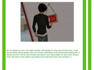 En nu stond hij voor zijn eigen winkel. Het stelde nu nog niet zoveel voor, maar als de zaken goed gingen zou hij kunnen uitbreiden en binnenhuisarchitecturen in dienst kunnen nemen die konden adviseren over kleurstalen en dat soort dingen. Voor het eerst sinds tijden zag William de toekomst eens niet somber in. 