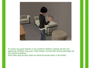 Er waren nog geen klanten in de wereld en William checkte de lijst van geleverde artikelen nog even. Alles klopte, hij had zelfs korting gekregen op zijn eerste bestelling.  Even later ging de deur open en stond de eerste klant in de winkel. 