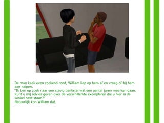 De man keek even zoekend rond, William liep op hem af en vroeg of hij hem kon helpen. “ Ik ben op zoek naar een stevig bankstel wat een aantal jaren mee kan gaan. Kunt u mij advies geven over de verschillende exemplaren die u hier in de winkel hebt staan?” Natuurlijk kon William dat. 