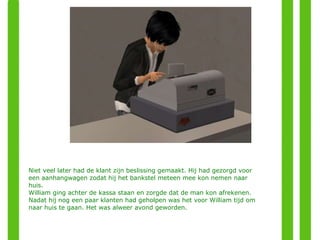 Niet veel later had de klant zijn beslissing gemaakt. Hij had gezorgd voor een aanhangwagen zodat hij het bankstel meteen mee kon nemen naar huis.  William ging achter de kassa staan en zorgde dat de man kon afrekenen. Nadat hij nog een paar klanten had geholpen was het voor William tijd om naar huis te gaan. Het was alweer avond geworden.  