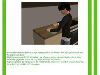 Even later stond hij thuis in zijn macaronimix te roeren. Met zijn gedachten was hij ergens anders. Bij Kristianne uit de Wintervalley. Na afloop van het gesprek had ze hem haar nummer gegeven, zodat ze nog eens konden afspreken. Hij kreeg sterk de neiging om de macaroni te laten voor wat het was en haar op te bellen, hij voelde zich eenzaam.  