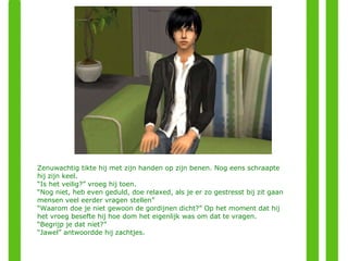 Zenuwachtig tikte hij met zijn handen op zijn benen. Nog eens schraapte hij zijn keel. “ Is het veilig?” vroeg hij toen. “ Nog niet, heb even geduld, doe relaxed, als je er zo gestresst bij zit gaan mensen veel eerder vragen stellen” “ Waarom doe je niet gewoon de gordijnen dicht?” Op het moment dat hij het vroeg besefte hij hoe dom het eigenlijk was om dat te vragen. “ Begrijp je dat niet?” “ Jawel” antwoordde hij zachtjes. 