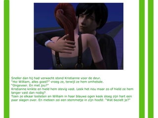 Sneller dan hij had verwacht stond Kristianne voor de deur. “ Hoi William, alles goed?” vroeg ze, terwijl ze hem omhelsde. “ Ongeveer. En met jou?” Kristianne knikte en hield hem stevig vast. Leek het nou maar zo of hield ze hem langer vast dan nodig? Toen ze elkaar loslieten en William in haar blauwe ogen keek sloeg zijn hart een paar slagen over. En meteen zei een stemmetje in zijn hoofd: “Wat bezielt je?” 