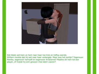 Dat bleek wel toen ze hem naar haar toe trok en heftig zoende. William merkte dat hij wel naar haar verlangde. Maar was het eerlijk? Tegenover Nienke, tegenover hemzelf en tegenover Kristianne? Maakte dit hem tot een player, of moest hij zich gewoon mee laten voeren? 