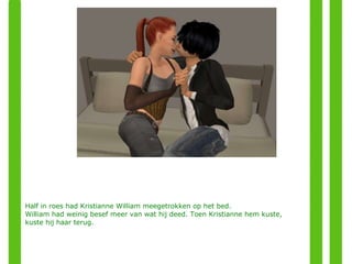 Half in roes had Kristianne William meegetrokken op het bed.  William had weinig besef meer van wat hij deed. Toen Kristianne hem kuste, kuste hij haar terug.  