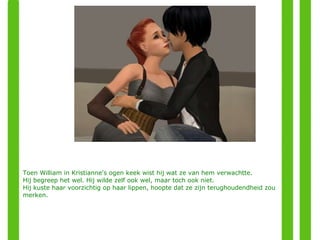 Toen William in Kristianne's ogen keek wist hij wat ze van hem verwachtte. Hij begreep het wel. Hij wilde zelf ook wel, maar toch ook niet. Hij kuste haar voorzichtig op haar lippen, hoopte dat ze zijn terughoudendheid zou merken. 