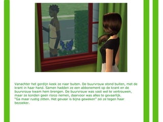Vanachter het gordijn keek ze naar buiten. De buurvrouw stond buiten, met de krant in haar hand. Samen hadden ze een abbonement op de krant en de buurvrouw kwam hem brengen. De buurvrouw was vast wel te vertrouwen, maar ze konden geen risico nemen, daarvoor was alles te gevaarlijk. “ Ga maar rustig zitten. Het gevaar is bijna geweken” zei ze tegen haar bezoeker. 