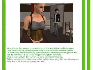 Na een lange dag werken in de winkel en in huis was William in bad gegaan. Toen hij weer uit de badkamer kwam stond Kristianne net brood te smeren. “ Je bent mooi” zei William en hij voelde zich voor het eerst geen leugenaar. Het was de waarheid. “Ik wil je iets vragen” zei hij toen aarzelend. “ Heb je even geduld, dan kunnen we eerst eten” zei Kristianne. William zuchtte. Ach, misschien was het wel een goed idee, dan kon hij nog even nadenken of hij er wel echt zeker van was. 
