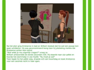 Na het eten ging Kristianne in bad en William besloot dat hij wel een poosje kon gaan schilderen. Hij was geconcentreerd bezig toen hij plotseling merkte dat Kristianne achter hem stond. “ Wat wilde je nou eigenlijk vragen?” vroeg ze. William antwoordde de eerste seconden niet. Hij staarde naar zijn pallet en hoorde het stemmetje in zijn hoofd: “Nu moet je wel” Toen legde hij het pallet weg, draaide zich een kwartslag en keek Kristianne voor een seconde recht in haar ogen. 