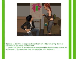 Hij zakte op één knie en begon stotterend aan een liefdesverklaring, die hij al wekenlang in zijn hoofd geoefend had. “ ... je hebt me geloof in de toekomst teruggegeven Kristianne Spits en daarom wil ik je vragen...” hij pauzeerde even en haalde nog eens diep adem. 