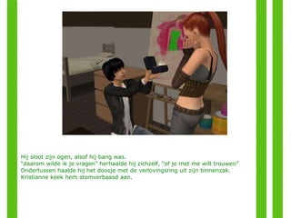 Hij sloot zijn ogen, alsof hij bang was. “ daarom wilde ik je vragen” herhaalde hij zichzelf, “of je met me wilt trouwen”  Ondertussen haalde hij het doosje met de verlovingsring uit zijn binnenzak. Kristianne keek hem stomverbaasd aan. 