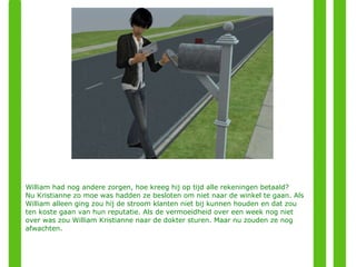 William had nog andere zorgen, hoe kreeg hij op tijd alle rekeningen betaald?  Nu Kristianne zo moe was hadden ze besloten om niet naar de winkel te gaan. Als William alleen ging zou hij de stroom klanten niet bij kunnen houden en dat zou ten koste gaan van hun reputatie. Als de vermoeidheid over een week nog niet over was zou William Kristianne naar de dokter sturen. Maar nu zouden ze nog afwachten. 