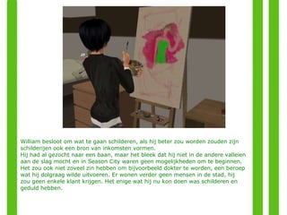 William besloot om wat te gaan schilderen, als hij beter zou worden zouden zijn schilderijen ook een bron van inkomsten vormen. Hij had al gezocht naar een baan, maar het bleek dat hij niet in de andere valleien aan de slag mocht en in Season City waren geen mogelijkheden om te beginnen. Het zou ook niet zoveel zin hebben om bijvoorbeeld dokter te worden, een beroep wat hij dolgraag wilde uitvoeren. Er wonen verder geen mensen in de stad, hij zou geen enkele klant krijgen. Het enige wat hij nu kon doen was schilderen en geduld hebben. 