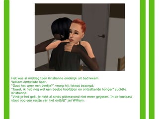 Het was al middag toen Kristianne eindelijk uit bed kwam.  William omhelsde haar.  “ Gaat het weer een beetje?” vroeg hij, ietwat bezorgd. “ Jawel, ik heb nog wel een beetje hoofdpijn en ontzettende honger” zuchtte Kristianne. “ Vind je het gek, je hebt al sinds gisteravond niet meer gegeten. In de koelkast staat nog een restje van het ontbijt” zei William. 