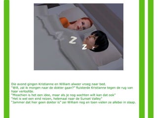 Die avond gingen Kristianne en William alweer vroeg naar bed. “ Will, zal ik morgen naar de dokter gaan?” fluisterde Kristianne tegen de rug van haar verloofde. “ Misschien is het een idee, maar als je nog wachten wilt kan dat ook” “ Het is wel een eind reizen, helemaal naar de Sunset Valley” “ Jammer dat hier geen dokter is” zei William nog en toen vielen ze allebei in slaap. 