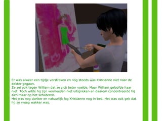Er was alweer een tijdje verstreken en nog steeds was Kristianne niet naar de dokter gegaan.  Ze zei ook tegen William dat ze zich beter voelde. Maar William geloofde haar niet. Toch wilde hij zijn vermoeden niet uitspreken en daarom concentreerde hij zich maar op het schilderen. Het was nog donker en natuurlijk lag Kristianne nog in bed. Het was ook gek dat hij zo vroeg wakker was. 