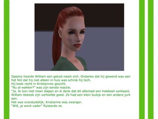 Opeens hoorde William een geluid naast zich. Ondanks dat hij gewend was aan het feit dat hij niet alleen in huis was schrok hij toch. Hij keek recht in Kristiannes gezicht. “ Nu al wakker?” was zijn eerste reactie. “ Ja. Ik kon niet meer slapen en ik denk dat dit allemaal een heleboel verklaart. William bekeek zijn verloofde goed. Ze had een klein buikje en een andere jurk aan. Het was overduidelijk, Kristianne was zwanger. “ Will, je word vader” fluisterde ze. 