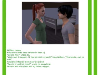 William zweeg. Kristianne zette haar handen in haar zij. “ Zeg je niks?” vroeg ze. “ Wat moet ik zeggen. Ik had dit niet verwacht” loog William. “Tenminste, niet zo snel” Kristianne staarde even naar de grond. “ Ben je er niet blij mee?” vroeg ze, aarzelend. William wist niet goed wat hij moest zeggen. 