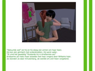 “ Natuurlijk wel” zei hij en hij sloeg zijn armen om haar heen.  Hij kon een glimlach niet onderdrukken. Hij werd vader. “ Ik vind het geweldig” fluisterde hij in Kristiannes oor” Kristianne zei niets maar streelde met haar vingers door Williams haar.  Zo stonden ze daar minutenlang, de wereld om zich heen vergetend. 