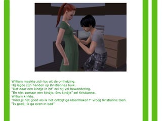 William maakte zich los uit de omhelzing.  Hij legde zijn handen op Kristiannes buik. “ Dat daar een kindje in zit” zei hij vol bewondering. “ En niet zomaar een kindje, óns kindje” zei Kristianne. William knikte.  “ Vind je het goed als ik het ontbijt ga klaarmaken?” vroeg Kristianne toen. “ Is goed, ik ga even in bad”  