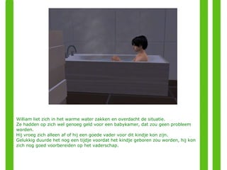 William liet zich in het warme water zakken en overdacht de situatie. Ze hadden op zich wel genoeg geld voor een babykamer, dat zou geen probleem worden. Hij vroeg zich alleen af of hij een goede vader voor dit kindje kon zijn. Gelukkig duurde het nog een tijdje voordat het kindje geboren zou worden, hij kon zich nog goed voorbereiden op het vaderschap. 