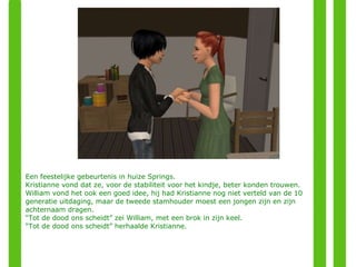 Een feestelijke gebeurtenis in huize Springs. Kristianne vond dat ze, voor de stabiliteit voor het kindje, beter konden trouwen. William vond het ook een goed idee, hij had Kristianne nog niet verteld van de 10 generatie uitdaging, maar de tweede stamhouder moest een jongen zijn en zijn achternaam dragen. “ Tot de dood ons scheidt” zei William, met een brok in zijn keel. “ Tot de dood ons scheidt” herhaalde Kristianne. 