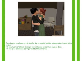 Toen kusten ze elkaar om de belofte die ze zojuist hadden uitgesproken kracht bij te zetten. “ Ik houd van je William Springs” zei Kristianne tussen hun kussen door. “ Ik van jou, Kristianne Springs” lachte William terug. 