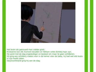 Het leven als getrouwd man voelde goed. Kristianne kon elk moment bevallen en William wilde dichtbij haar zijn.  Hij werd met de dag ongeduldiger en besloot om maar te gaan schilderen. Hij ging een schilderij maken voor in de kamer voor de baby, hij had wel iets leuks in zijn hoofd zitten. Geconcentreerd ging hij aan de slag. 