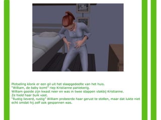Plotseling klonk er een gil uit het slaapgedeelte van het huis. “ William, de baby komt” riep Kristianne paniekerig. William gooide zijn kwast neer en was in twee stappen vlakbij Kristianne. Ze hield haar buik vast. “ Rustig lieverd, rustig” William probeerde haar gerust te stellen, maar dat lukte niet echt omdat hij zelf ook gespannen was. 