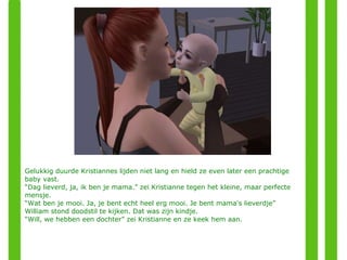 Gelukkig duurde Kristiannes lijden niet lang en hield ze even later een prachtige baby vast. “ Dag lieverd, ja, ik ben je mama.” zei Kristianne tegen het kleine, maar perfecte mensje. “ Wat ben je mooi. Ja, je bent echt heel erg mooi. Je bent mama's lieverdje”  William stond doodstil te kijken. Dat was zijn kindje.  “ Will, we hebben een dochter” zei Kristianne en ze keek hem aan. 