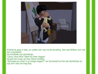Kristianne ging in bad, ze voelde zich vies na de bevalling. Iets wat William zich wel kon voorstellen. Hij knuffelde zijn dochtertje. “ Lieve, lieve Nina” bleef hij maar zeggen. Hij gaf een kusje op haar kleine hoofdje. “ Zal papa jou maar in je wiegje leggen?” zei hij terwijl hij met zijn dochtertje op zijn arm naar de wieg liep. 