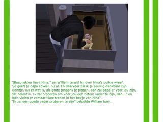 “ Slaap lekker lieve Nina.” zei William terwijl hij over Nina's buikje wreef. “ Je geeft je papa zoveel, nu al. En daarvoor zal ik je eeuwig dankbaar zijn kleintje. Als er wat is, als grote jongens je plagen, dan zal papa er voor jou zijn, dat beloof ik. Ik zal proberen om voor jou een betere vader te zijn, dan...” en toen vielen er zomaar twee tranen in het bedje van Nina” “ Ik zal een goede vader proberen te zijn” beloofde William toen. 