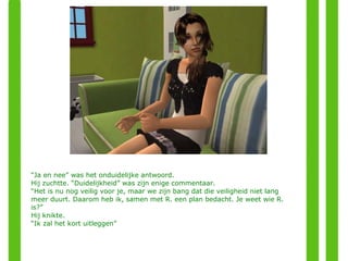 “ Ja en nee” was het onduidelijke antwoord. Hij zuchtte. “Duidelijkheid” was zijn enige commentaar. “ Het is nu nog veilig voor je, maar we zijn bang dat die veiligheid niet lang meer duurt. Daarom heb ik, samen met R. een plan bedacht. Je weet wie R. is?” Hij knikte. “ Ik zal het kort uitleggen” 