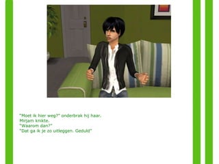 “ Moet ik hier weg?” onderbrak hij haar. Mirjam knikte. “ Waarom dan?” “ Dat ga ik je zo uitleggen. Geduld” 