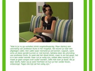 “ Wat ik je nu ga vertellen klinkt ongeloofwaardig. Maar dankzij een uitvinding van professor Duits is het mogelijk. We sturen je naar een afgelegen vallei. Een vallei waar niemand je zal kennen. Logisch, want sims uit deze wereld kunnen er niet komen, behalve door de uitvinding van professor Duits. Ik weet dat het idioot klinkt, maar ik zei het goed, het is in een ander wereld. Daar zul je veilig zijn, totdat alles voorbij is. En maak je geen zorgen over ouder worden, zelfs niet over je dood. Als je daar sterft, halen wij je weer hierheen en kun je hier verder leven, onbezorgd. Tegen die tijd zal het veilig zijn.” 
