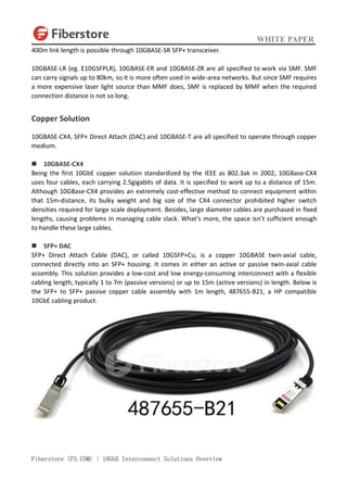 WHITE PAPER
Fiberstore (FS.COM) | 10GbE Interconnect Solutions Overview
400m link length is possible through 10GBASE-SR SFP+ transceiver.
10GBASE-LR (eg. E10GSFPLR), 10GBASE-ER and 10GBASE-ZR are all specified to work via SMF. SMF
can carry signals up to 80km, so it is more often used in wide-area networks. But since SMF requires
a more expensive laser light source than MMF does, SMF is replaced by MMF when the required
connection distance is not so long.
Copper Solution
10GBASE-CX4, SFP+ Direct Attach (DAC) and 10GBASE-T are all specified to operate through copper
medium.
 10GBASE-CX4
Being the first 10GbE copper solution standardized by the IEEE as 802.3ak in 2002, 10GBase-CX4
uses four cables, each carrying 2.5gigabits of data. It is specified to work up to a distance of 15m.
Although 10GBase-CX4 provides an extremely cost-effective method to connect equipment within
that 15m-distance, its bulky weight and big size of the CX4 connector prohibited higher switch
densities required for large scale deployment. Besides, large diameter cables are purchased in fixed
lengths, causing problems in managing cable slack. What’s more, the space isn’t sufficient enough
to handle these large cables.
 SFP+ DAC
SFP+ Direct Attach Cable (DAC), or called 10GSFP+Cu, is a copper 10GBASE twin-axial cable,
connected directly into an SFP+ housing. It comes in either an active or passive twin-axial cable
assembly. This solution provides a low-cost and low energy-consuming interconnect with a flexible
cabling length, typically 1 to 7m (passive versions) or up to 15m (active versions) in length. Below is
the SFP+ to SFP+ passive copper cable assembly with 1m length, 487655-B21, a HP compatible
10GbE cabling product.
 