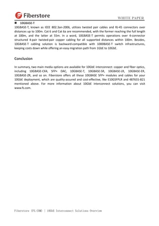 WHITE PAPER
Fiberstore (FS.COM) | 10GbE Interconnect Solutions Overview
 10GBASE-T
10GBASE-T, known as IEEE 802.3an-2006, utilizes twisted pair cables and RJ-45 connectors over
distances up to 100m. Cat 6 and Cat 6a are recommended, with the former reaching the full length
at 100m, and the latter at 55m. In a word, 10GBASE-T permits operations over 4-connector
structured 4-pair twisted-pair copper cabling for all supported distances within 100m. Besides,
10GBASE-T cabling solution is backward-compatible with 1000BASE-T switch infrastructures,
keeping costs down while offering an easy migration path from 1GbE to 10GbE.
Conclusion
In summary, two main media options are available for 10GbE interconnect: copper and fiber optics,
including 10GBASE-CX4, SFP+ DAC, 10GBASE-T, 10GBASE-SR, 10GBASE-LR, 10GBASE-ER,
10GBASE-ZR, and so on. Fiberstore offers all these 10GBASE SFP+ modules and cables for your
10GbE deployment, which are quality-assured and cost-effective, like E10GSFPLR and 487655-B21
mentioned above. For more information about 10GbE interconnect solutions, you can visit
www.fs.com.
 